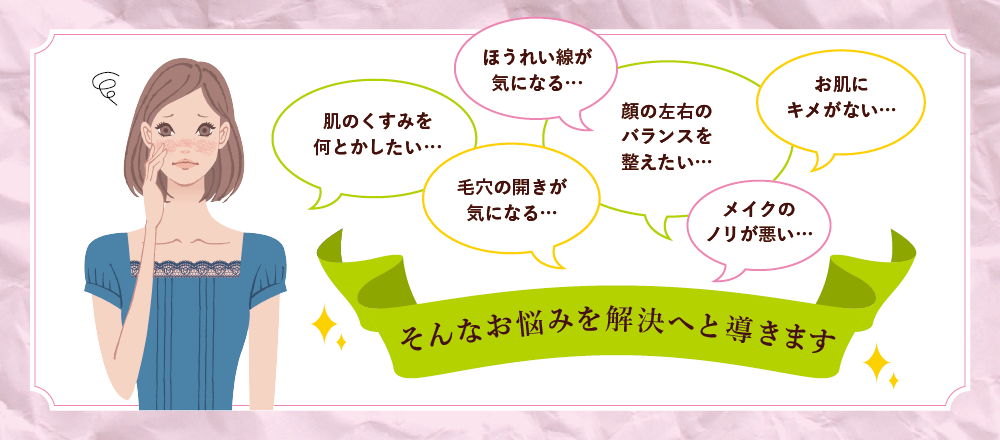 メイクのノリが悪い…毛穴の開きが気になる…顔の左右のバランスを整えたい…お肌にキメがない…ほうれい線が気になる…肌のくすみを何とかしたい…そんなお悩みを解決へと導きます！